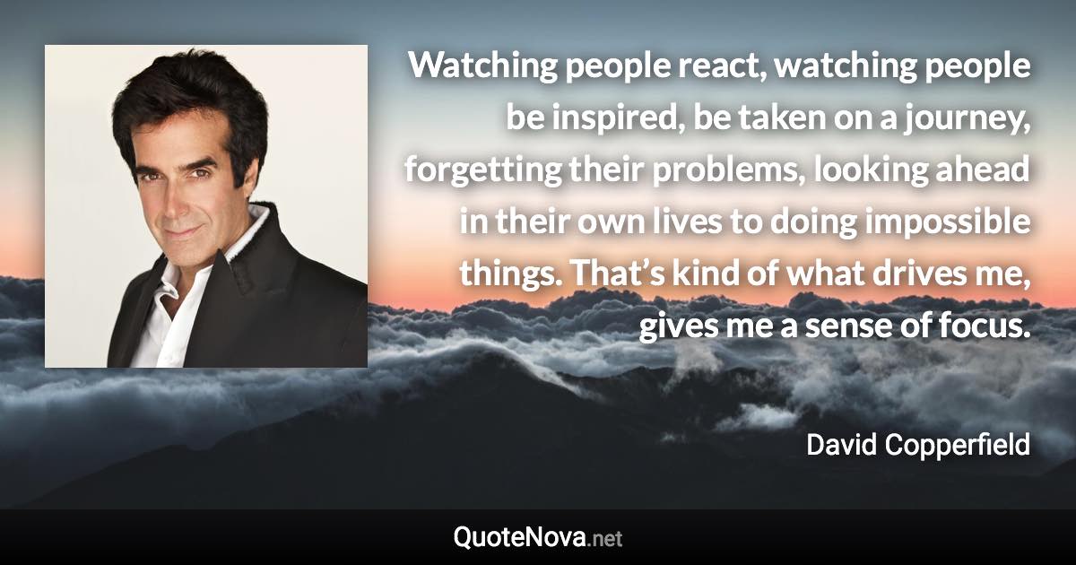 Watching people react, watching people be inspired, be taken on a journey, forgetting their problems, looking ahead in their own lives to doing impossible things. That’s kind of what drives me, gives me a sense of focus. - David Copperfield quote