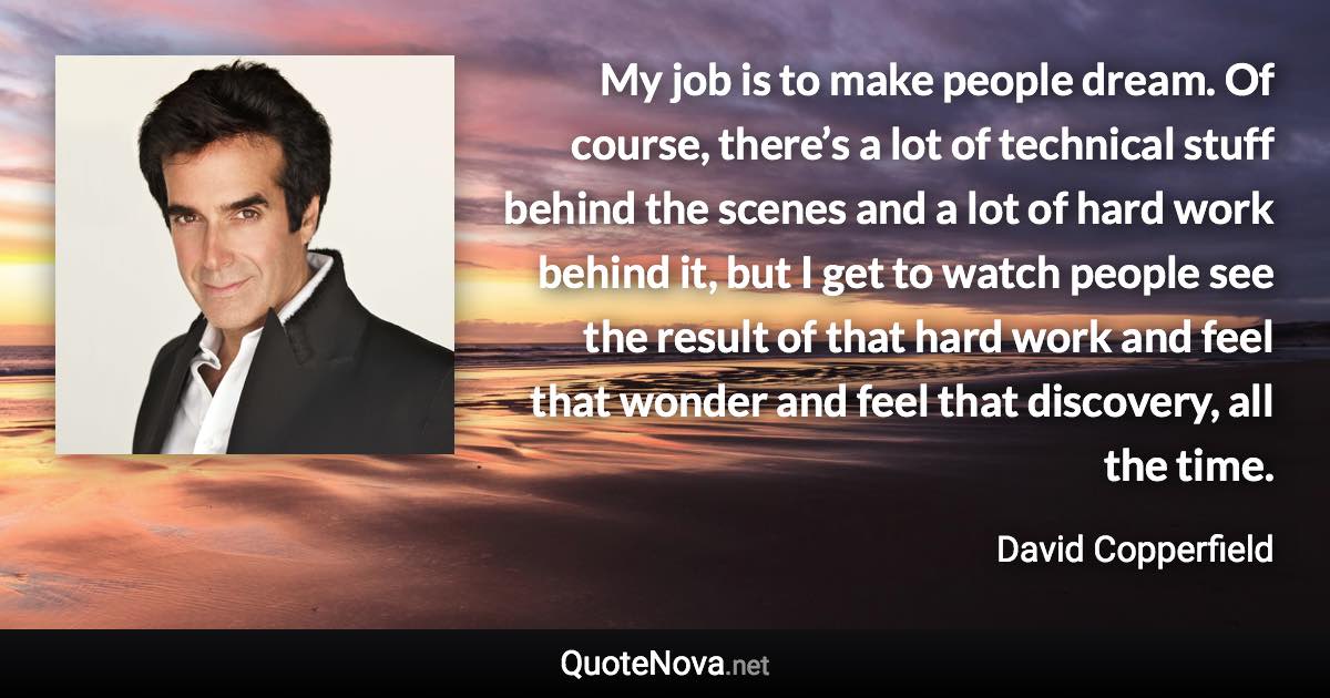 My job is to make people dream. Of course, there’s a lot of technical stuff behind the scenes and a lot of hard work behind it, but I get to watch people see the result of that hard work and feel that wonder and feel that discovery, all the time. - David Copperfield quote