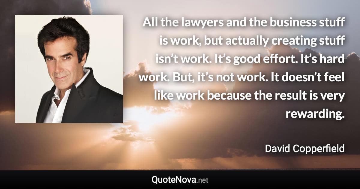 All the lawyers and the business stuff is work, but actually creating stuff isn’t work. It’s good effort. It’s hard work. But, it’s not work. It doesn’t feel like work because the result is very rewarding. - David Copperfield quote