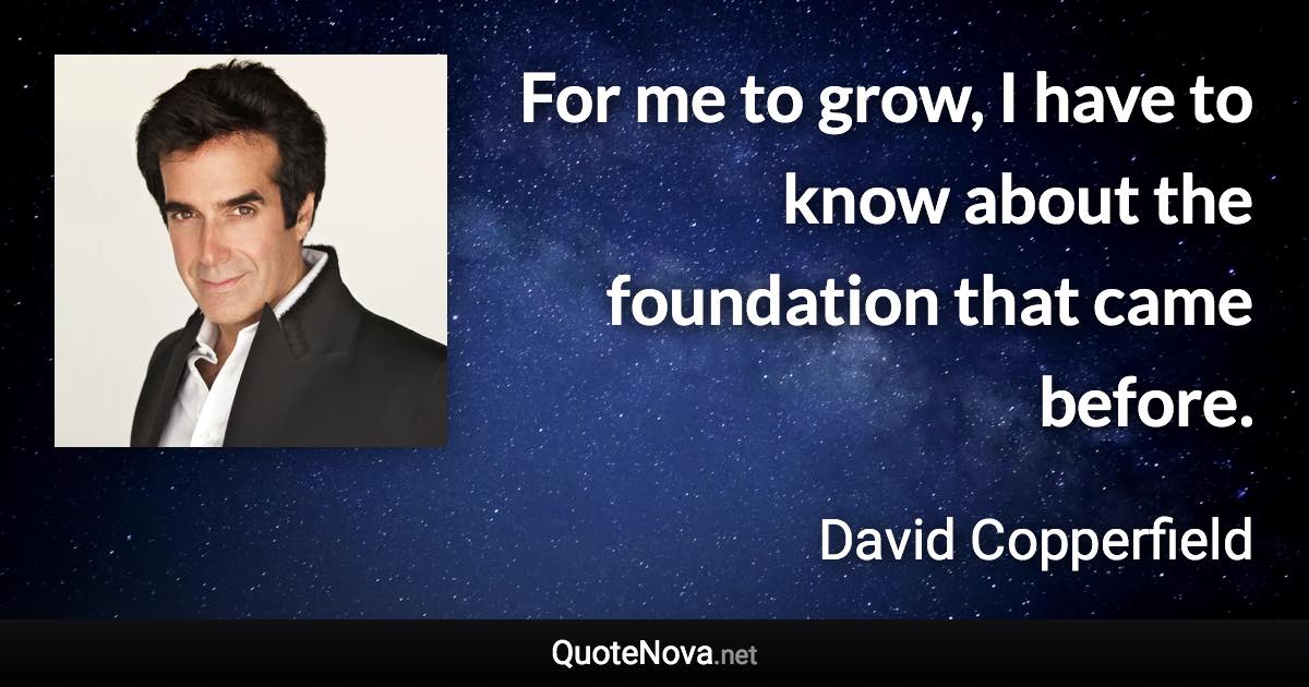 For me to grow, I have to know about the foundation that came before. - David Copperfield quote