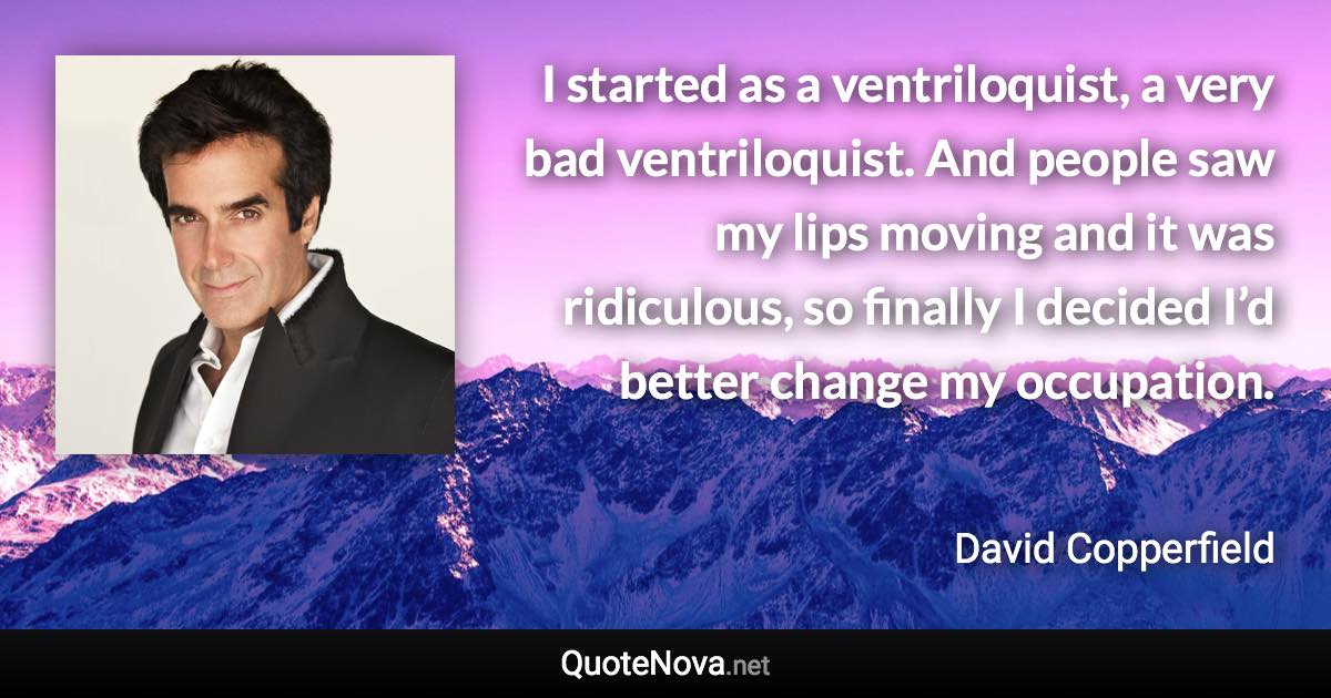 I started as a ventriloquist, a very bad ventriloquist. And people saw my lips moving and it was ridiculous, so finally I decided I’d better change my occupation. - David Copperfield quote