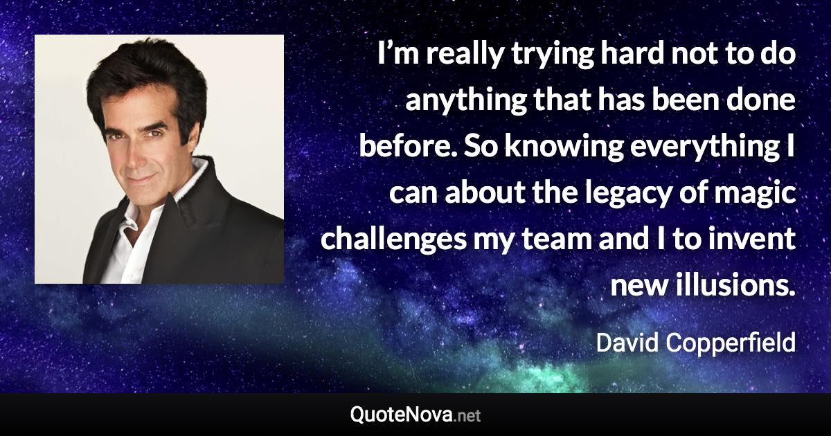 I’m really trying hard not to do anything that has been done before. So knowing everything I can about the legacy of magic challenges my team and I to invent new illusions. - David Copperfield quote