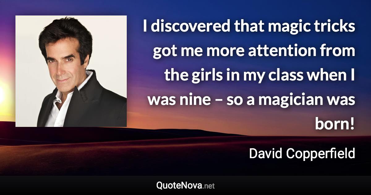 I discovered that magic tricks got me more attention from the girls in my class when I was nine – so a magician was born! - David Copperfield quote