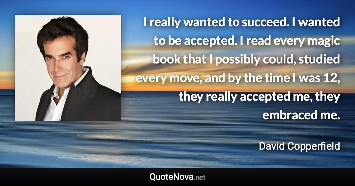 I really wanted to succeed. I wanted to be accepted. I read every magic book that I possibly could, studied every move, and by the time I was 12, they really accepted me, they embraced me. - David Copperfield quote