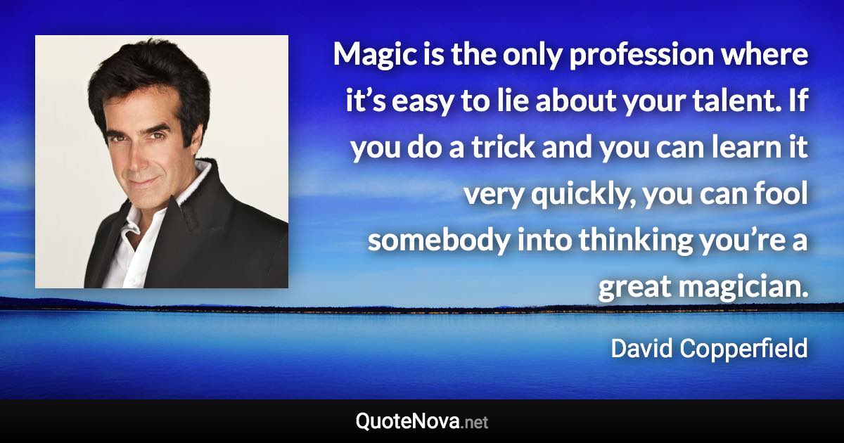 Magic is the only profession where it’s easy to lie about your talent. If you do a trick and you can learn it very quickly, you can fool somebody into thinking you’re a great magician. - David Copperfield quote