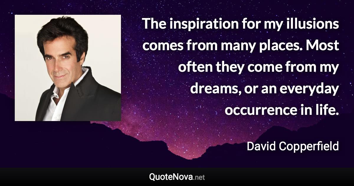 The inspiration for my illusions comes from many places. Most often they come from my dreams, or an everyday occurrence in life. - David Copperfield quote