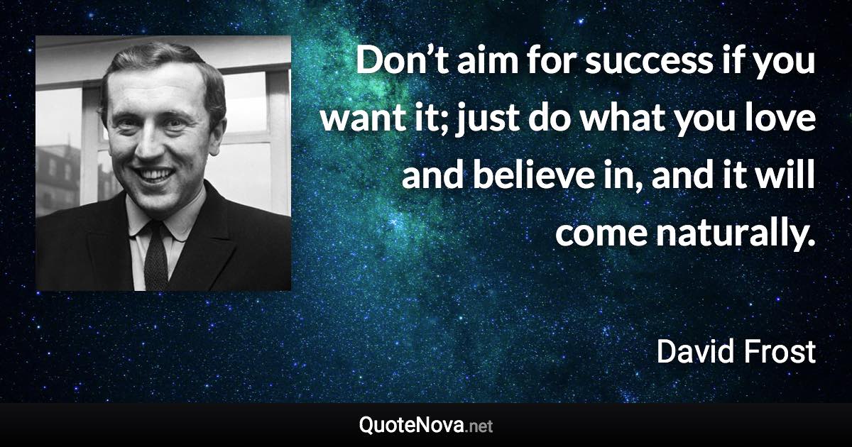 Don’t aim for success if you want it; just do what you love and believe in, and it will come naturally. - David Frost quote