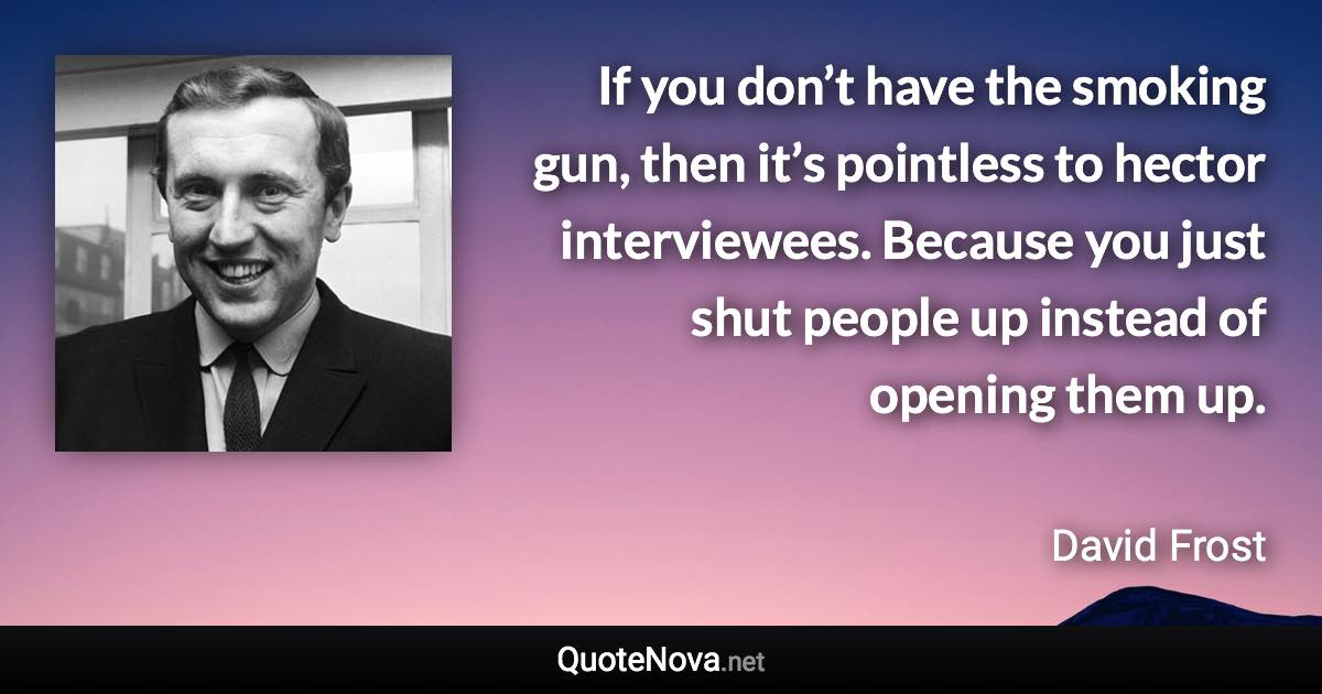 If you don’t have the smoking gun, then it’s pointless to hector interviewees. Because you just shut people up instead of opening them up. - David Frost quote