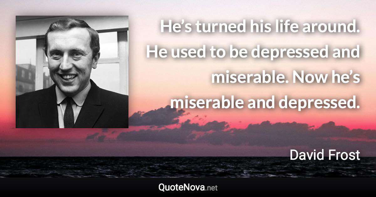 He’s turned his life around. He used to be depressed and miserable. Now he’s miserable and depressed. - David Frost quote