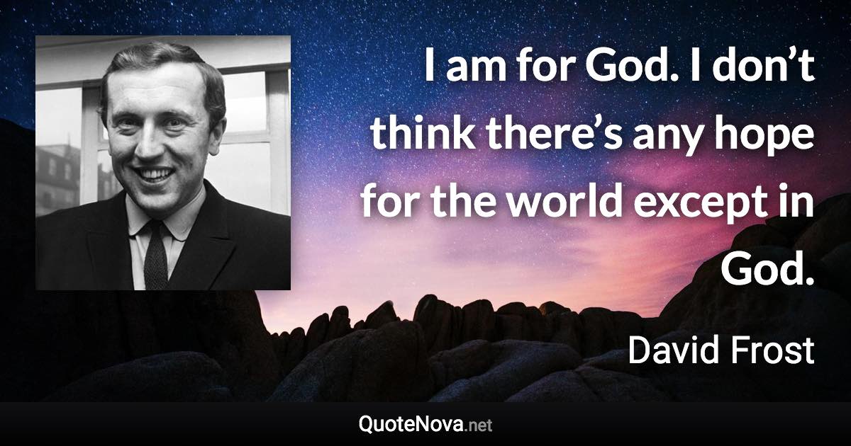 I am for God. I don’t think there’s any hope for the world except in God. - David Frost quote
