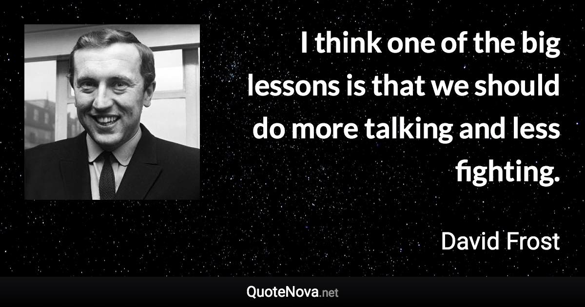 I think one of the big lessons is that we should do more talking and less fighting. - David Frost quote