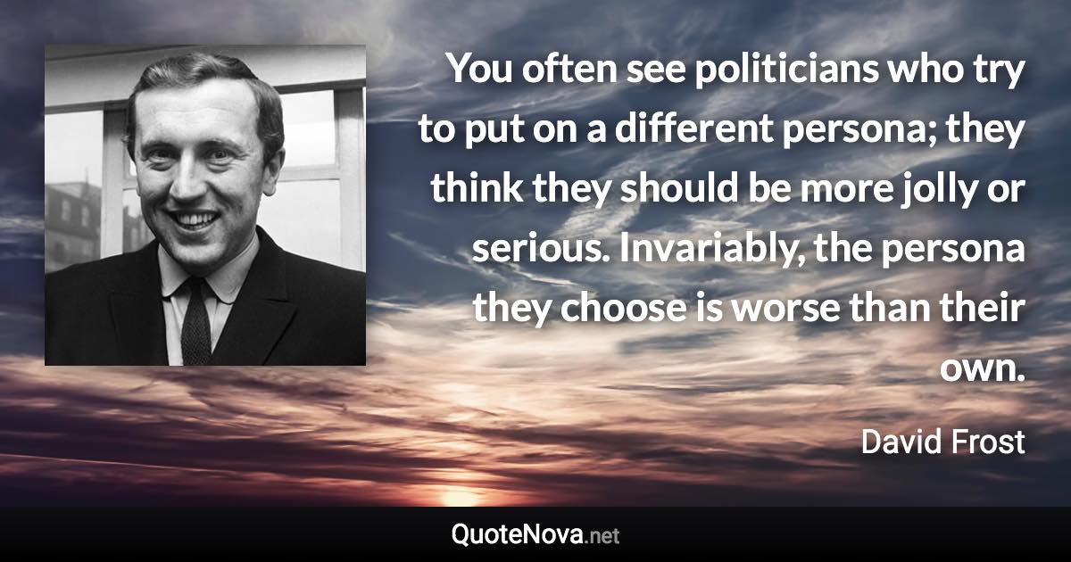 You often see politicians who try to put on a different persona; they think they should be more jolly or serious. Invariably, the persona they choose is worse than their own. - David Frost quote