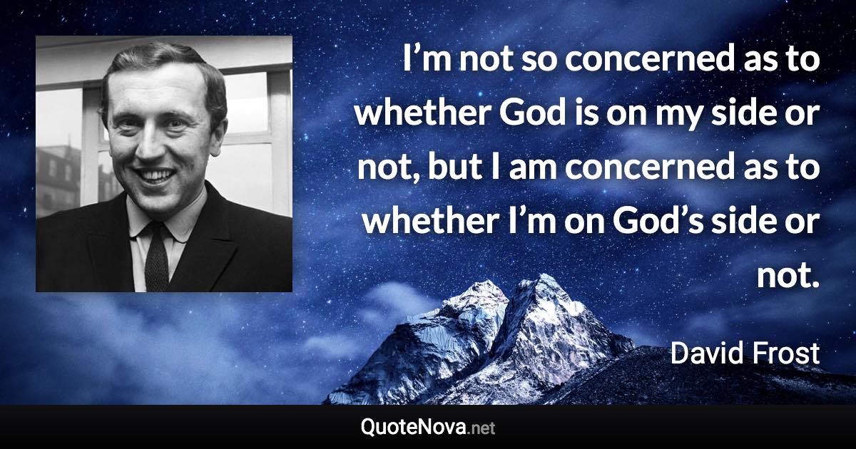I’m not so concerned as to whether God is on my side or not, but I am concerned as to whether I’m on God’s side or not. - David Frost quote