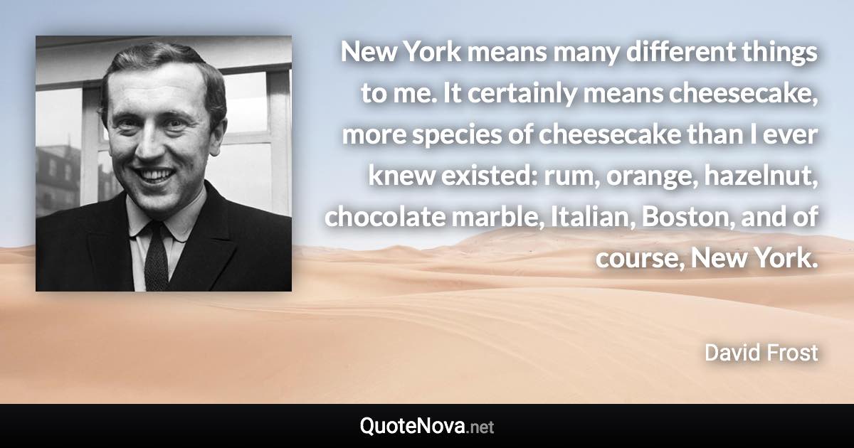 New York means many different things to me. It certainly means cheesecake, more species of cheesecake than I ever knew existed: rum, orange, hazelnut, chocolate marble, Italian, Boston, and of course, New York. - David Frost quote