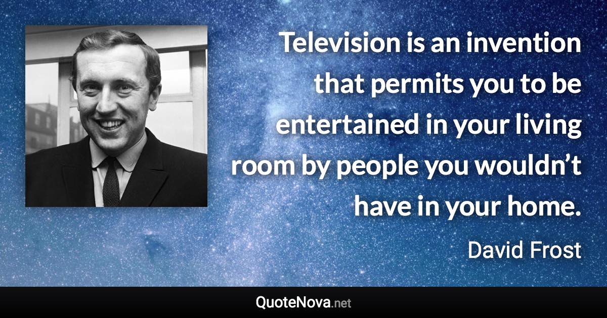 Television is an invention that permits you to be entertained in your living room by people you wouldn’t have in your home. - David Frost quote
