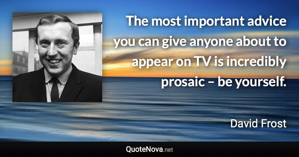 The most important advice you can give anyone about to appear on TV is incredibly prosaic – be yourself. - David Frost quote