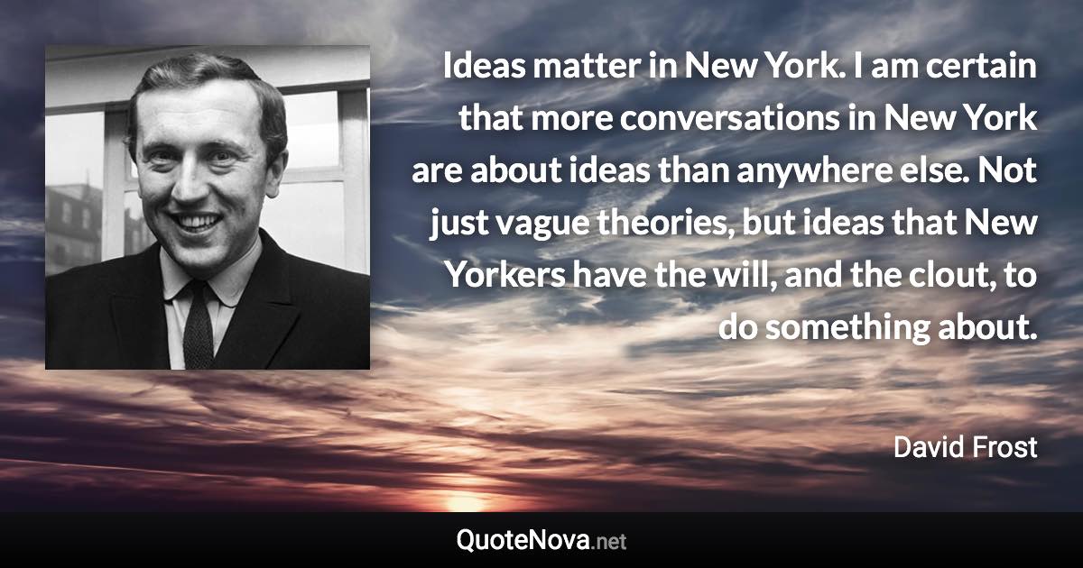 Ideas matter in New York. I am certain that more conversations in New York are about ideas than anywhere else. Not just vague theories, but ideas that New Yorkers have the will, and the clout, to do something about. - David Frost quote