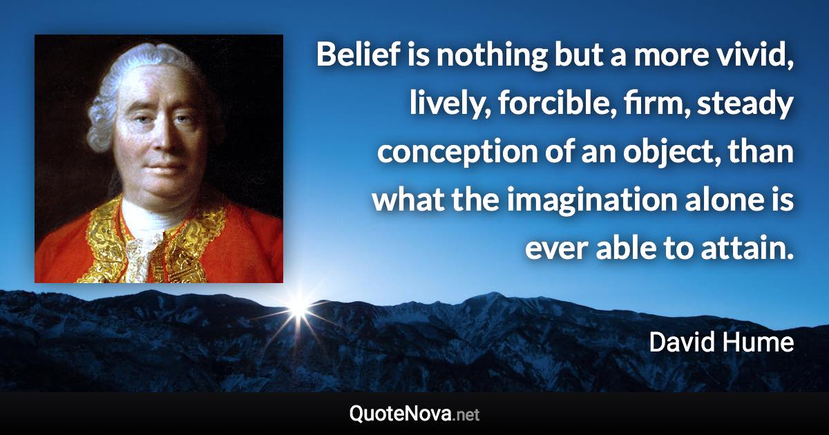 Belief is nothing but a more vivid, lively, forcible, firm, steady conception of an object, than what the imagination alone is ever able to attain. - David Hume quote