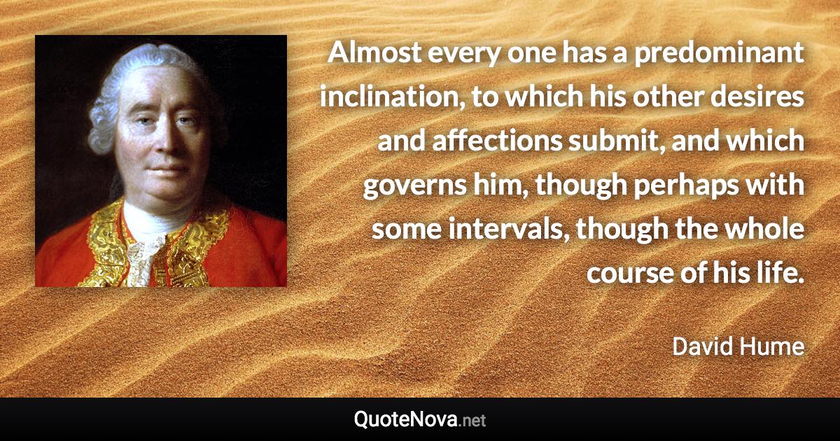 Almost every one has a predominant inclination, to which his other desires and affections submit, and which governs him, though perhaps with some intervals, though the whole course of his life. - David Hume quote