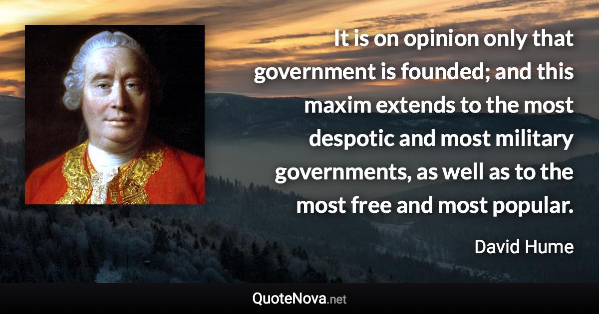 It is on opinion only that government is founded; and this maxim extends to the most despotic and most military governments, as well as to the most free and most popular. - David Hume quote