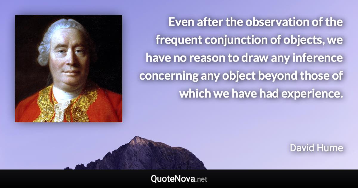 Even after the observation of the frequent conjunction of objects, we have no reason to draw any inference concerning any object beyond those of which we have had experience. - David Hume quote