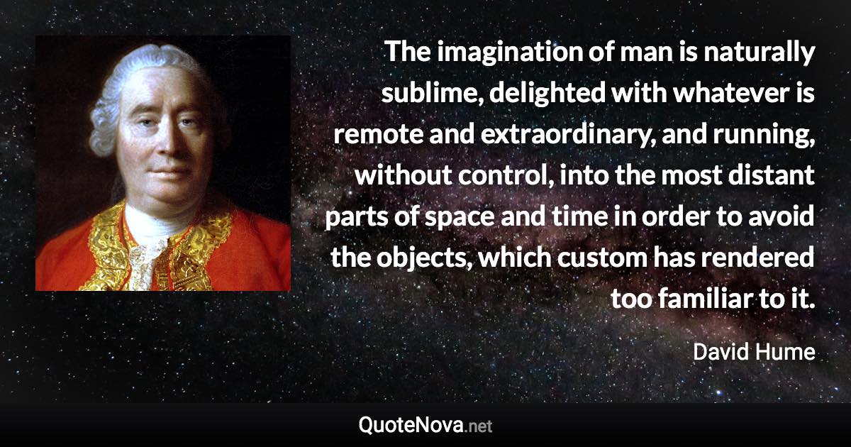 The imagination of man is naturally sublime, delighted with whatever is remote and extraordinary, and running, without control, into the most distant parts of space and time in order to avoid the objects, which custom has rendered too familiar to it. - David Hume quote