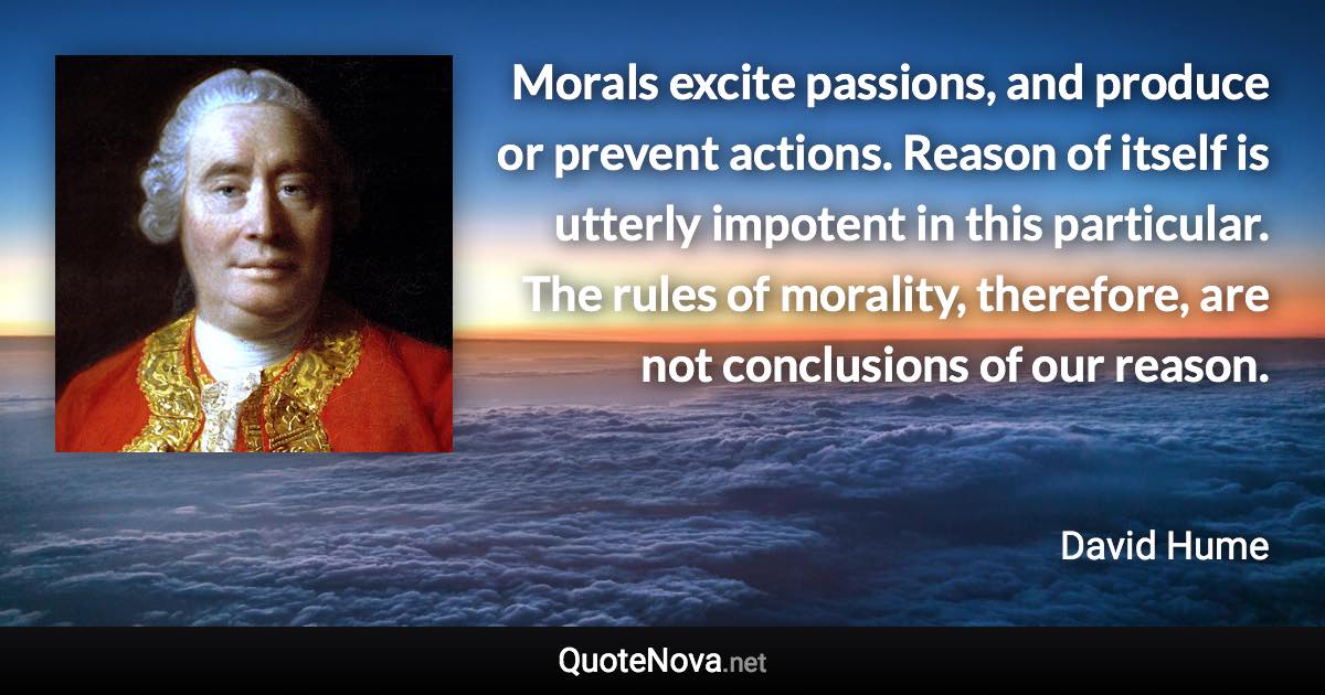 Morals excite passions, and produce or prevent actions. Reason of itself is utterly impotent in this particular. The rules of morality, therefore, are not conclusions of our reason. - David Hume quote