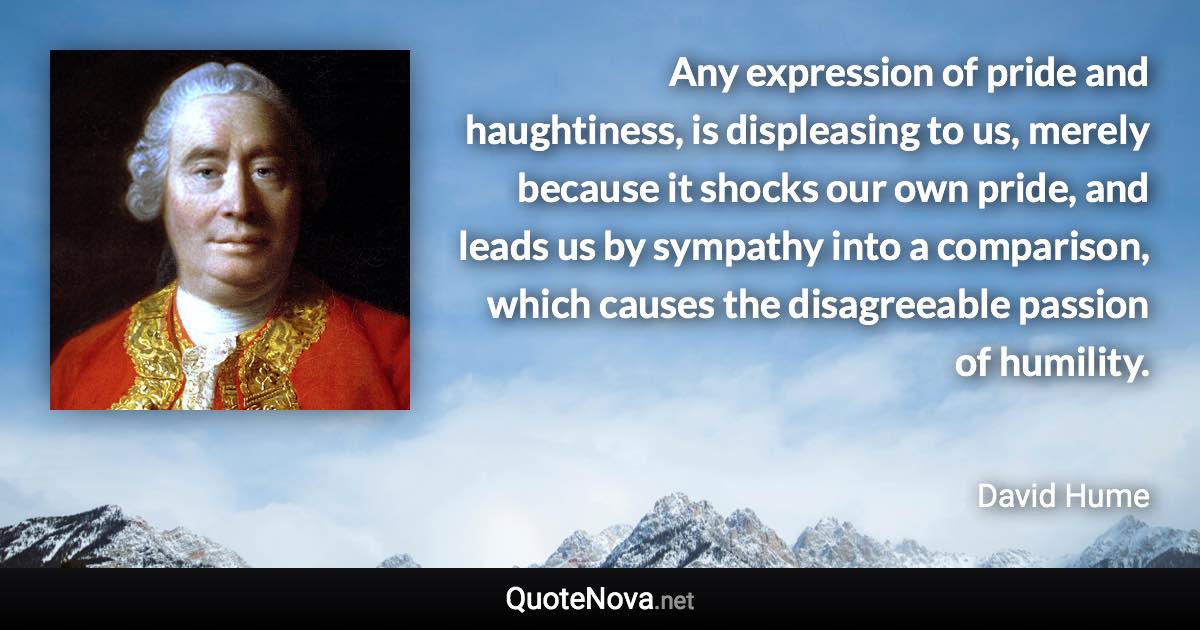 Any expression of pride and haughtiness, is displeasing to us, merely because it shocks our own pride, and leads us by sympathy into a comparison, which causes the disagreeable passion of humility. - David Hume quote