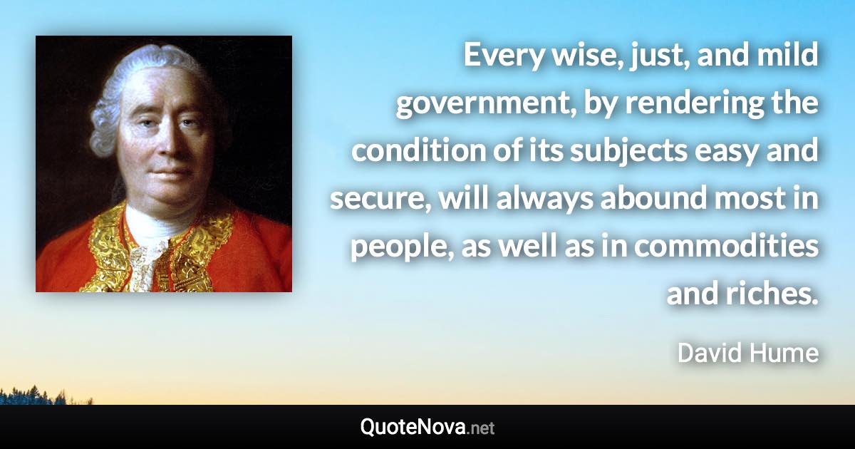 Every wise, just, and mild government, by rendering the condition of its subjects easy and secure, will always abound most in people, as well as in commodities and riches. - David Hume quote