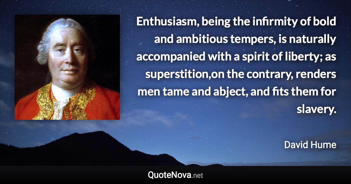 Enthusiasm, being the infirmity of bold and ambitious tempers, is naturally accompanied with a spirit of liberty; as superstition,on the contrary, renders men tame and abject, and fits them for slavery. - David Hume quote