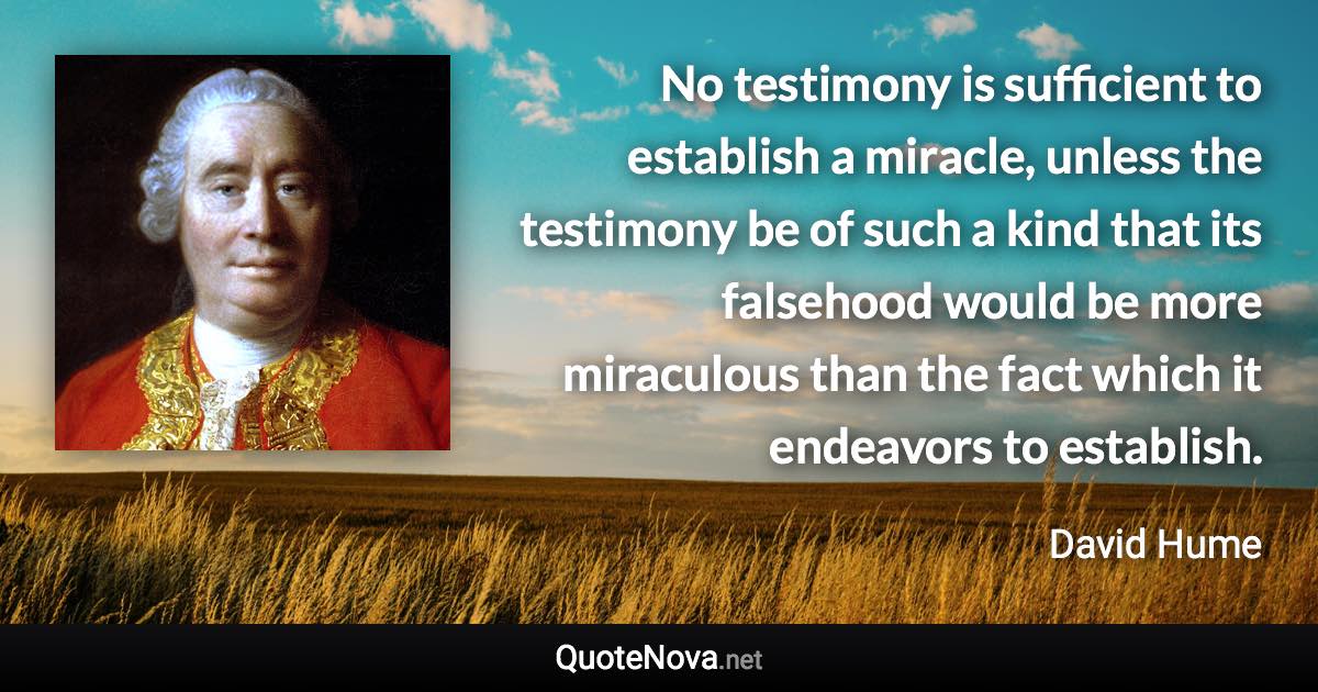 No testimony is sufficient to establish a miracle, unless the testimony be of such a kind that its falsehood would be more miraculous than the fact which it endeavors to establish. - David Hume quote