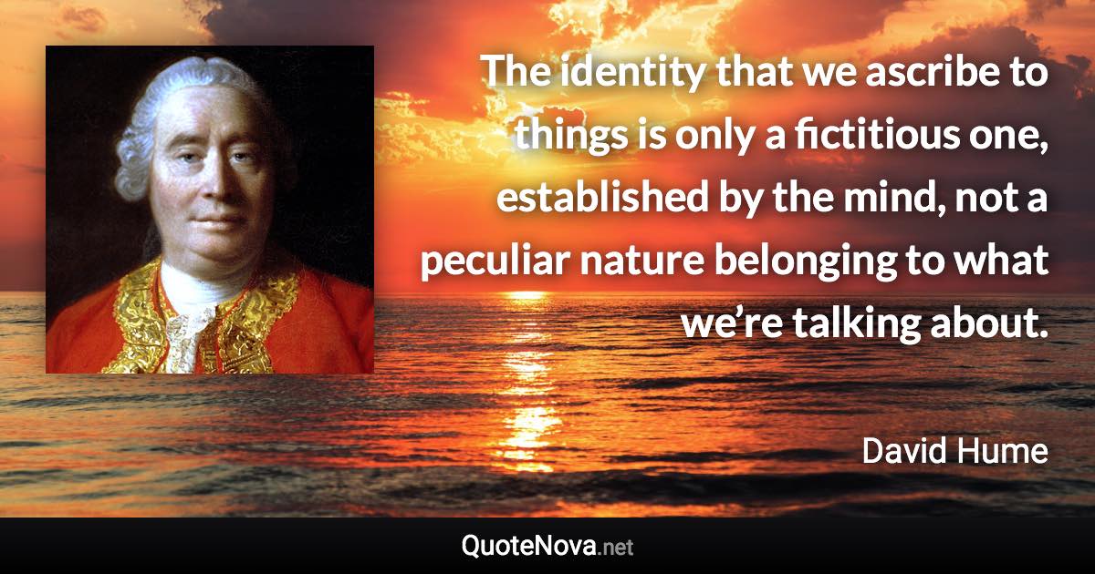 The identity that we ascribe to things is only a fictitious one, established by the mind, not a peculiar nature belonging to what we’re talking about. - David Hume quote