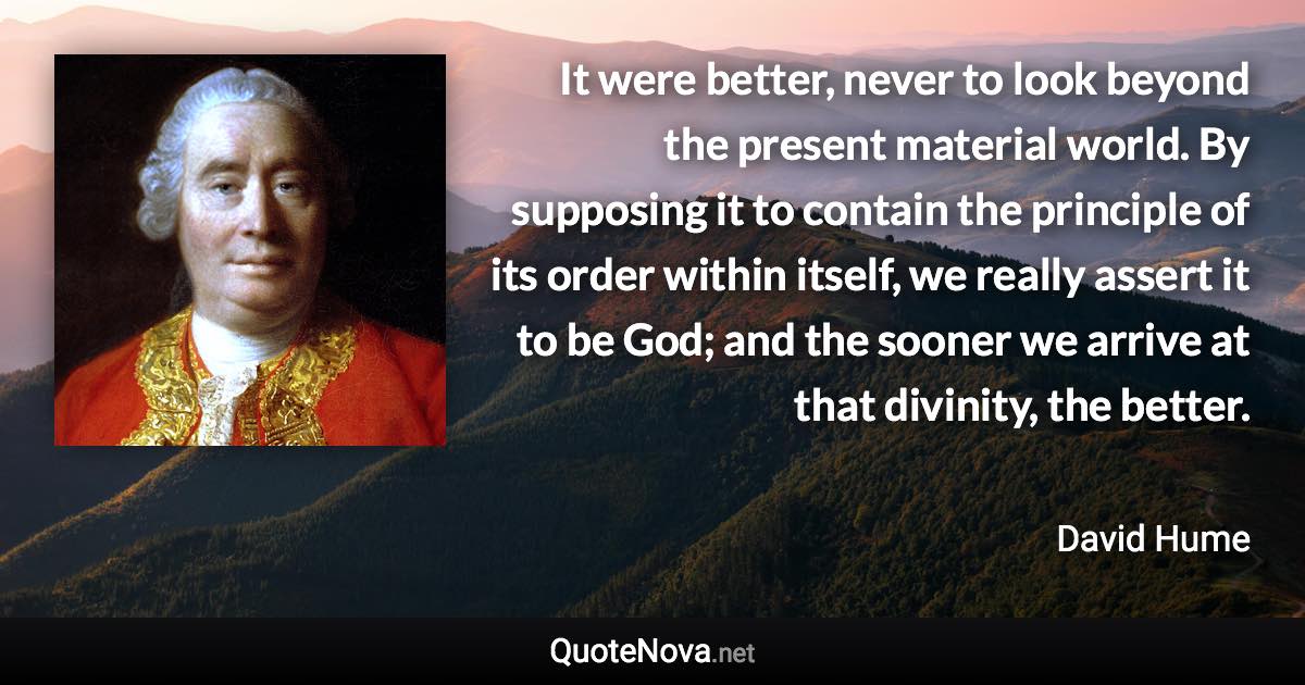 It were better, never to look beyond the present material world. By supposing it to contain the principle of its order within itself, we really assert it to be God; and the sooner we arrive at that divinity, the better. - David Hume quote