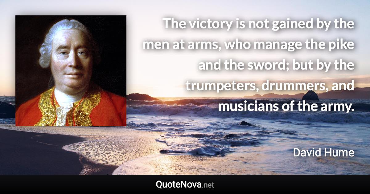 The victory is not gained by the men at arms, who manage the pike and the sword; but by the trumpeters, drummers, and musicians of the army. - David Hume quote