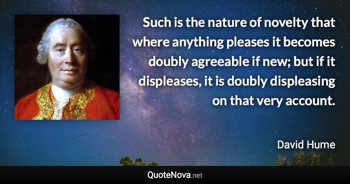 Such is the nature of novelty that where anything pleases it becomes doubly agreeable if new; but if it displeases, it is doubly displeasing on that very account. - David Hume quote