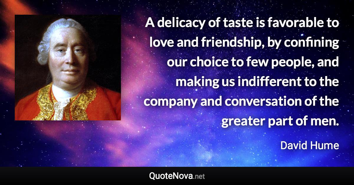 A delicacy of taste is favorable to love and friendship, by confining our choice to few people, and making us indifferent to the company and conversation of the greater part of men. - David Hume quote