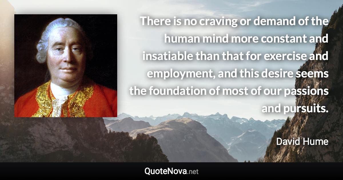 There is no craving or demand of the human mind more constant and insatiable than that for exercise and employment, and this desire seems the foundation of most of our passions and pursuits. - David Hume quote