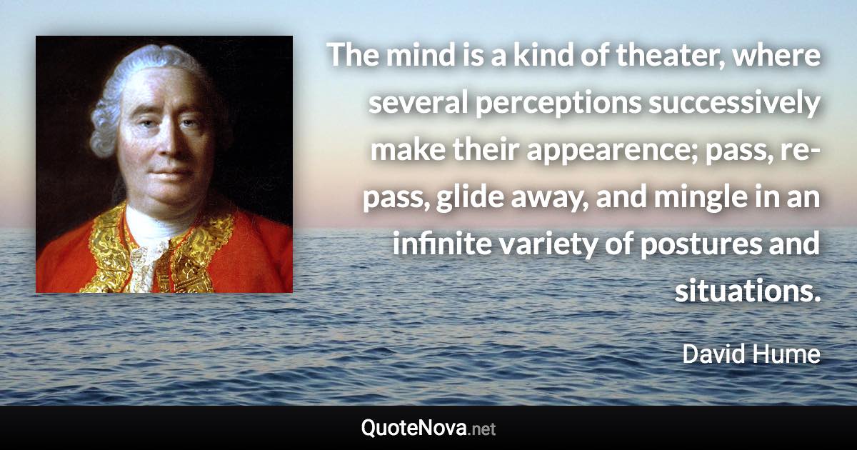 The mind is a kind of theater, where several perceptions successively make their appearence; pass, re-pass, glide away, and mingle in an infinite variety of postures and situations. - David Hume quote