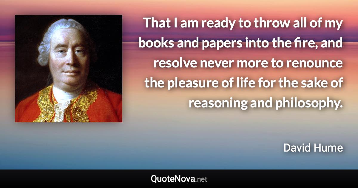 That I am ready to throw all of my books and papers into the fire, and resolve never more to renounce the pleasure of life for the sake of reasoning and philosophy. - David Hume quote