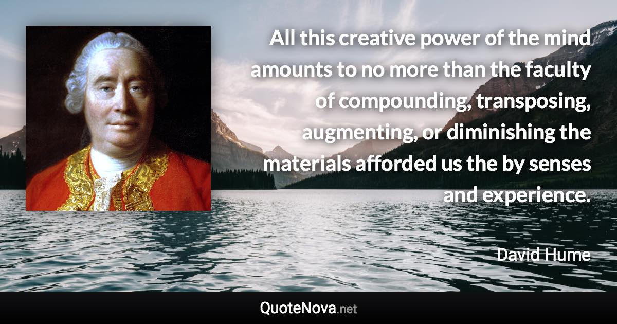 All this creative power of the mind amounts to no more than the faculty of compounding, transposing, augmenting, or diminishing the materials afforded us the by senses and experience. - David Hume quote