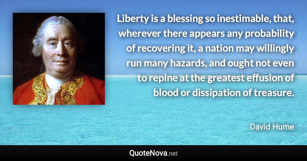 Liberty is a blessing so inestimable, that, wherever there appears any probability of recovering it, a nation may willingly run many hazards, and ought not even to repine at the greatest effusion of blood or dissipation of treasure. - David Hume quote