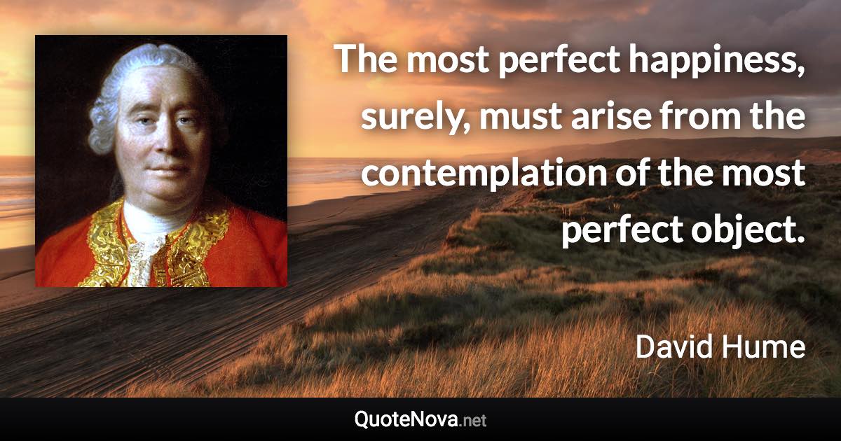 The most perfect happiness, surely, must arise from the contemplation of the most perfect object. - David Hume quote