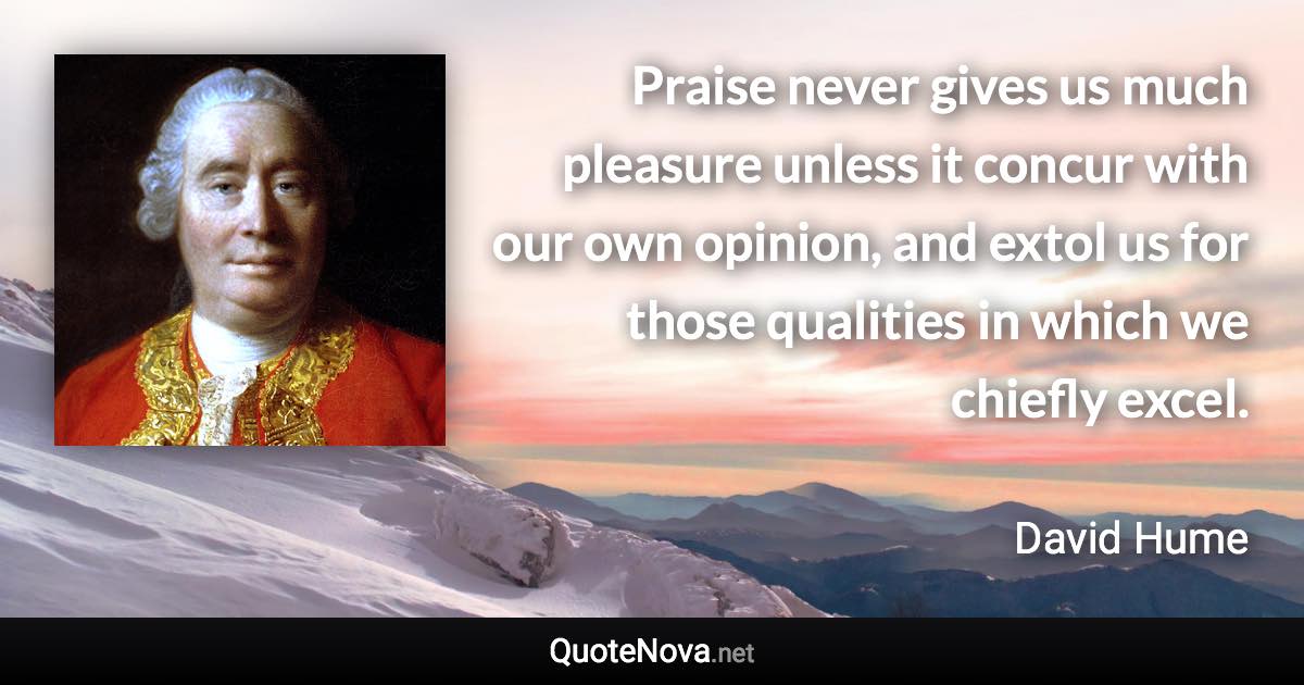 Praise never gives us much pleasure unless it concur with our own opinion, and extol us for those qualities in which we chiefly excel. - David Hume quote