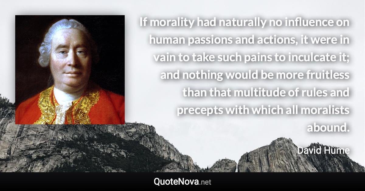 If morality had naturally no influence on human passions and actions, it were in vain to take such pains to inculcate it; and nothing would be more fruitless than that multitude of rules and precepts with which all moralists abound. - David Hume quote