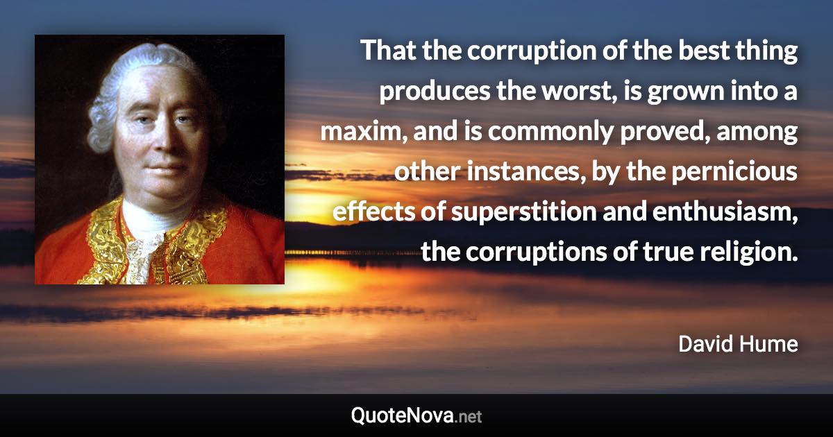 That the corruption of the best thing produces the worst, is grown into a maxim, and is commonly proved, among other instances, by the pernicious effects of superstition and enthusiasm, the corruptions of true religion. - David Hume quote