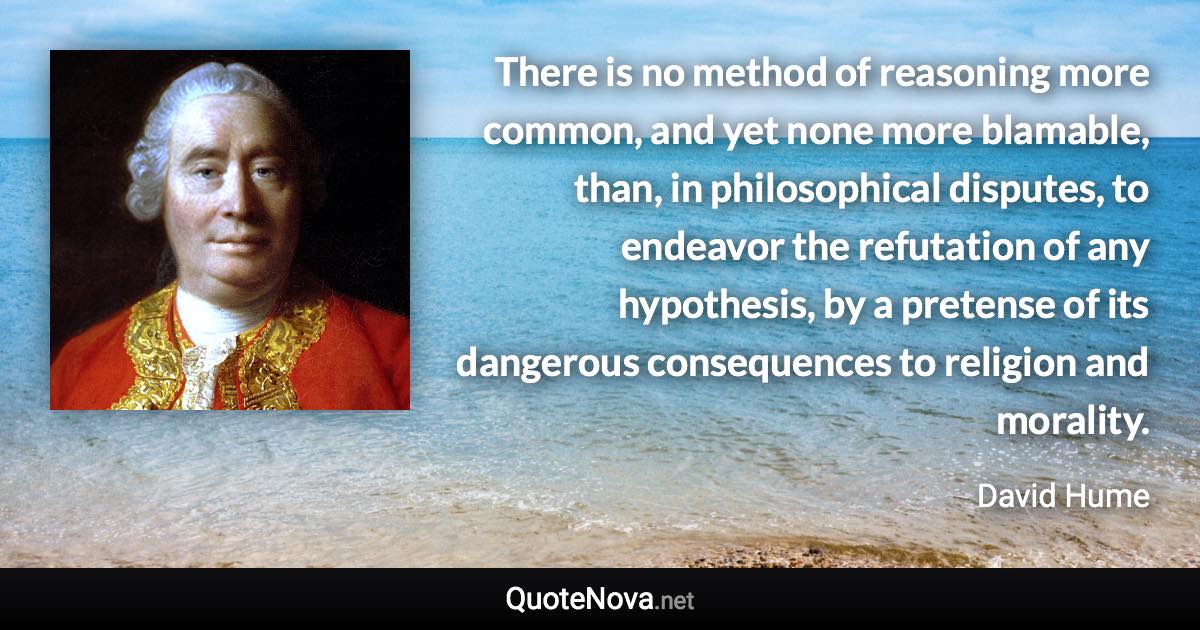 There is no method of reasoning more common, and yet none more blamable, than, in philosophical disputes, to endeavor the refutation of any hypothesis, by a pretense of its dangerous consequences to religion and morality. - David Hume quote