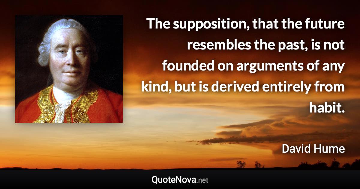 The supposition, that the future resembles the past, is not founded on arguments of any kind, but is derived entirely from habit. - David Hume quote