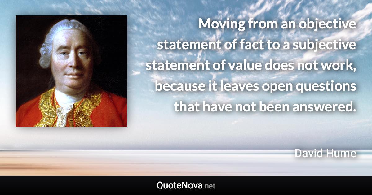 Moving from an objective statement of fact to a subjective statement of value does not work, because it leaves open questions that have not been answered. - David Hume quote