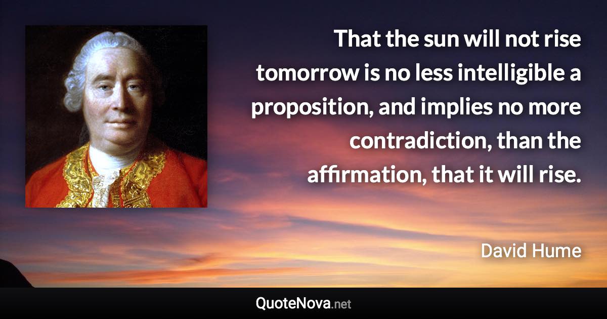 That the sun will not rise tomorrow is no less intelligible a proposition, and implies no more contradiction, than the affirmation, that it will rise. - David Hume quote