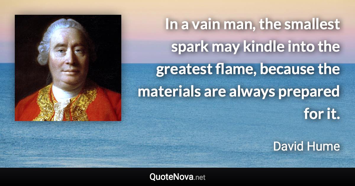 In a vain man, the smallest spark may kindle into the greatest flame, because the materials are always prepared for it. - David Hume quote